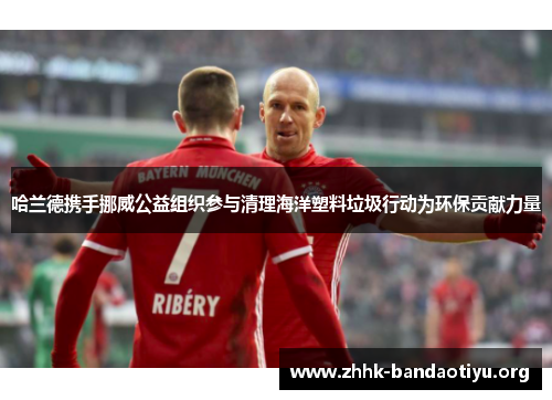 哈兰德携手挪威公益组织参与清理海洋塑料垃圾行动为环保贡献力量 哈兰德携手挪威公益组织参与清理海洋塑料垃圾行动为环保贡献力量