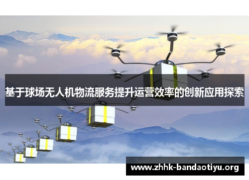 基于球场无人机物流服务提升运营效率的创新应用探索 基于球场无人机物流服务提升运营效率的创新应用探索