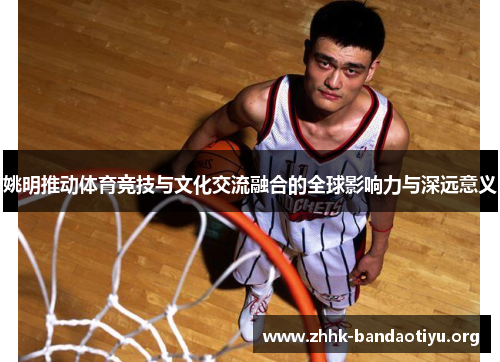 姚明推动体育竞技与文化交流融合的全球影响力与深远意义 姚明推动体育竞技与文化交流融合的全球影响力与深远意义