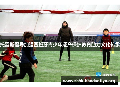 托雷斯倡导加强西班牙青少年遗产保护教育助力文化传承 托雷斯倡导加强西班牙青少年遗产保护教育助力文化传承