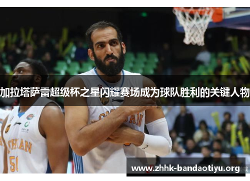 加拉塔萨雷超级杯之星闪耀赛场成为球队胜利的关键人物 加拉塔萨雷超级杯之星闪耀赛场成为球队胜利的关键人物