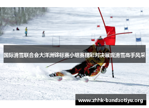 国际滑雪联合会大洋洲锦标赛小组赛精彩对决展现滑雪高手风采 国际滑雪联合会大洋洲锦标赛小组赛精彩对决展现滑雪高手风采