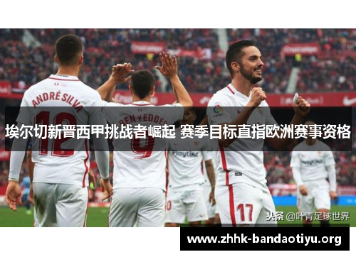 埃尔切新晋西甲挑战者崛起 赛季目标直指欧洲赛事资格 埃尔切新晋西甲挑战者崛起 赛季目标直指欧洲赛事资格