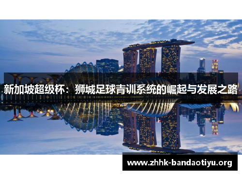 新加坡超级杯:狮城足球青训系统的崛起与发展之路 新加坡超级杯:狮城足球青训系统的崛起与发展之路
