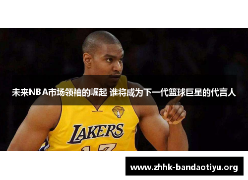 未来NBA市场领袖的崛起 谁将成为下一代篮球巨星的代言人 未来NBA市场领袖的崛起 谁将成为下一代篮球巨星的代言人