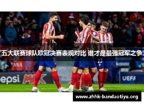 五大联赛球队欧冠决赛表现对比 谁才是最强冠军之争 五大联赛球队欧冠决赛表现对比 谁才是最强冠军之争