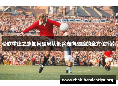 曼联重建之路如何破局从低谷走向巅峰的全方位指南 曼联重建之路如何破局从低谷走向巅峰的全方位指南