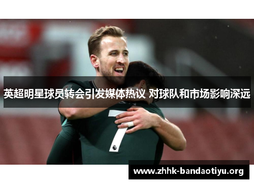 英超明星球员转会引发媒体热议 对球队和市场影响深远 英超明星球员转会引发媒体热议 对球队和市场影响深远