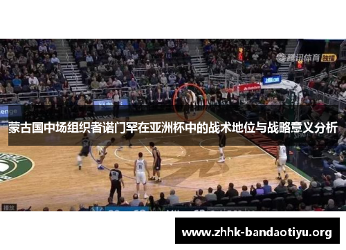 蒙古国中场组织者诺门罕在亚洲杯中的战术地位与战略意义分析 蒙古国中场组织者诺门罕在亚洲杯中的战术地位与战略意义分析