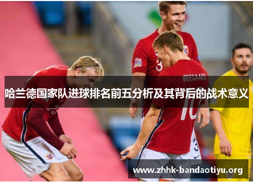哈兰德国家队进球排名前五分析及其背后的战术意义 哈兰德国家队进球排名前五分析及其背后的战术意义