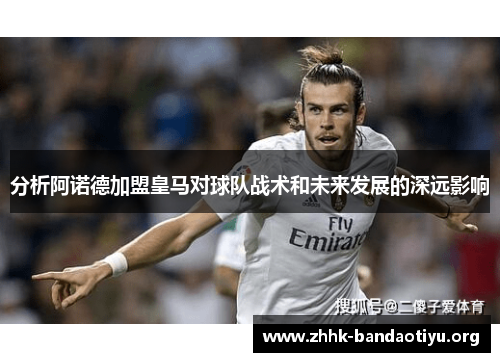 分析阿诺德加盟皇马对球队战术和未来发展的深远影响 分析阿诺德加盟皇马对球队战术和未来发展的深远影响