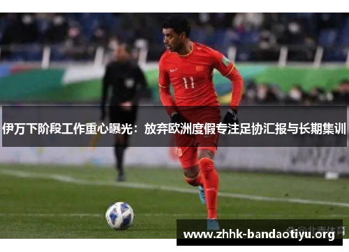 伊万下阶段工作重心曝光:放弃欧洲度假专注足协汇报与长期集训 伊万下阶段工作重心曝光:放弃欧洲度假专注足协汇报与长期集训