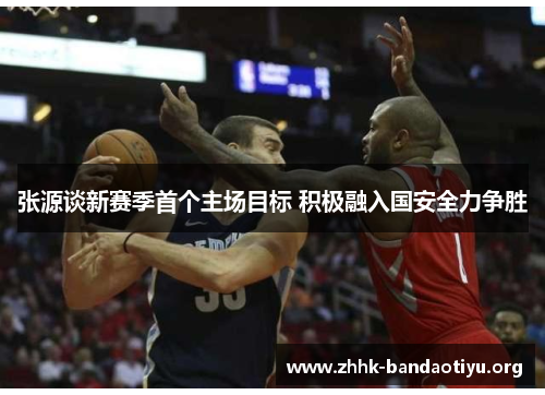 张源谈新赛季首个主场目标 积极融入国安全力争胜 张源谈新赛季首个主场目标 积极融入国安全力争胜