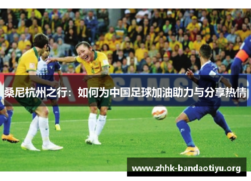 桑尼杭州之行:如何为中国足球加油助力与分享热情 桑尼杭州之行:如何为中国足球加油助力与分享热情