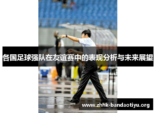 各国足球强队在友谊赛中的表现分析与未来展望 各国足球强队在友谊赛中的表现分析与未来展望