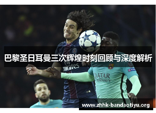 巴黎圣日耳曼三次辉煌时刻回顾与深度解析 巴黎圣日耳曼三次辉煌时刻回顾与深度解析