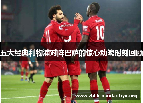 五大经典利物浦对阵巴萨的惊心动魄时刻回顾 五大经典利物浦对阵巴萨的惊心动魄时刻回顾