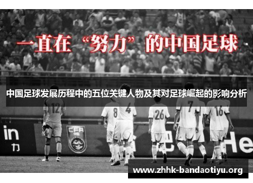 中国足球发展历程中的五位关键人物及其对足球崛起的影响分析 中国足球发展历程中的五位关键人物及其对足球崛起的影响分析