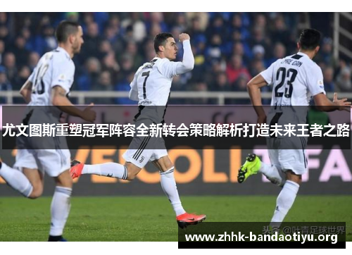 尤文图斯重塑冠军阵容全新转会策略解析打造未来王者之路 尤文图斯重塑冠军阵容全新转会策略解析打造未来王者之路
