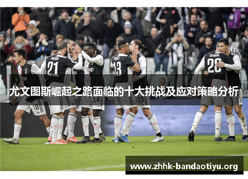 尤文图斯崛起之路面临的十大挑战及应对策略分析 尤文图斯崛起之路面临的十大挑战及应对策略分析
