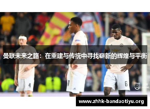 曼联未来之路:在重建与传统中寻找崭新的辉煌与平衡 曼联未来之路:在重建与传统中寻找崭新的辉煌与平衡