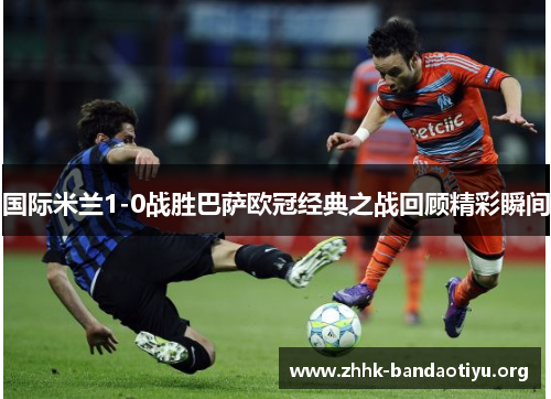 国际米兰1-0战胜巴萨欧冠经典之战回顾精彩瞬间 国际米兰1-0战胜巴萨欧冠经典之战回顾精彩瞬间