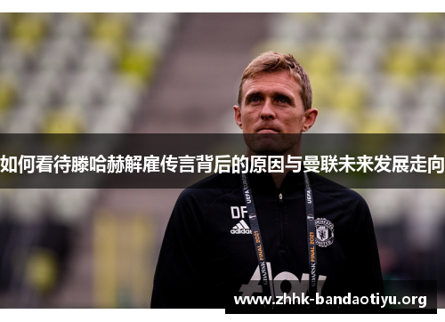 如何看待滕哈赫解雇传言背后的原因与曼联未来发展走向 如何看待滕哈赫解雇传言背后的原因与曼联未来发展走向