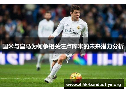 国米与皇马为何争相关注卢库米的未来潜力分析 国米与皇马为何争相关注卢库米的未来潜力分析