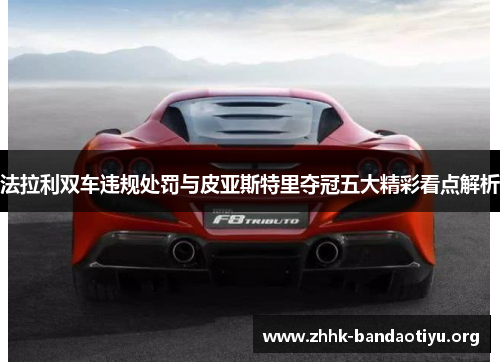 法拉利双车违规处罚与皮亚斯特里夺冠五大精彩看点解析 法拉利双车违规处罚与皮亚斯特里夺冠五大精彩看点解析