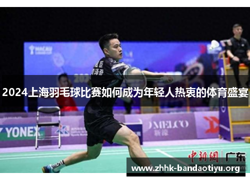 2024上海羽毛球比赛如何成为年轻人热衷的体育盛宴 2024上海羽毛球比赛如何成为年轻人热衷的体育盛宴
