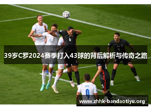 39岁C罗2024赛季打入43球的背后解析与传奇之路