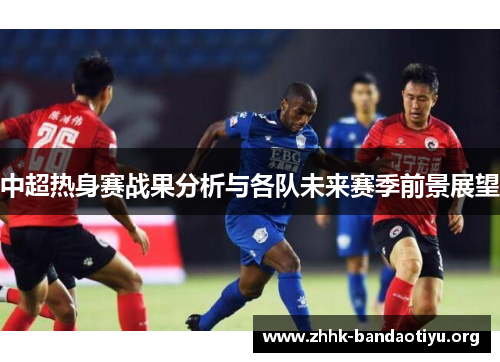 中超热身赛战果分析与各队未来赛季前景展望 中超热身赛战果分析与各队未来赛季前景展望