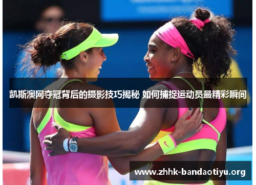 凯斯澳网夺冠背后的摄影技巧揭秘 如何捕捉运动员最精彩瞬间