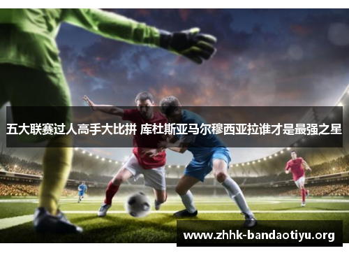五大联赛过人高手大比拼 库杜斯亚马尔穆西亚拉谁才是最强之星 五大联赛过人高手大比拼 库杜斯亚马尔穆西亚拉谁才是最强之星