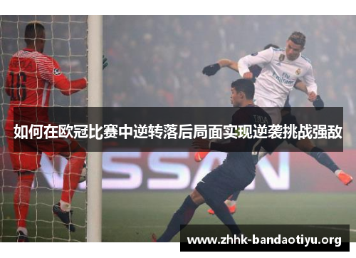如何在欧冠比赛中逆转落后局面实现逆袭挑战强敌 如何在欧冠比赛中逆转落后局面实现逆袭挑战强敌