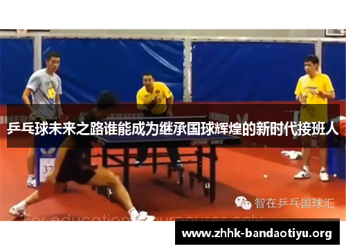 乒乓球未来之路谁能成为继承国球辉煌的新时代接班人 乒乓球未来之路谁能成为继承国球辉煌的新时代接班人
