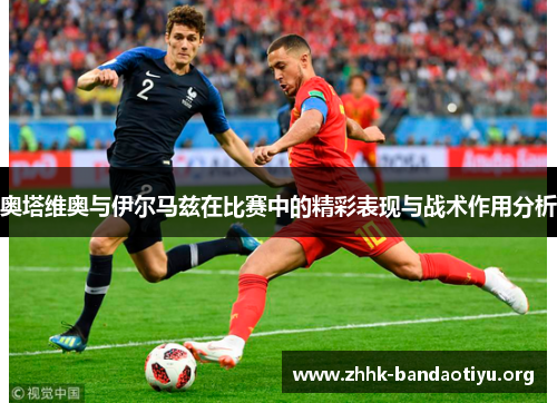 奥塔维奥与伊尔马兹在比赛中的精彩表现与战术作用分析 奥塔维奥与伊尔马兹在比赛中的精彩表现与战术作用分析