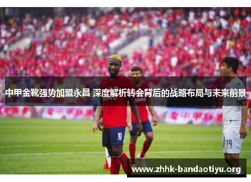 中甲金靴强势加盟永昌 深度解析转会背后的战略布局与未来前景 中甲金靴强势加盟永昌 深度解析转会背后的战略布局与未来前景