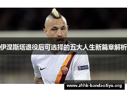 伊涅斯塔退役后可选择的五大人生新篇章解析 伊涅斯塔退役后可选择的五大人生新篇章解析