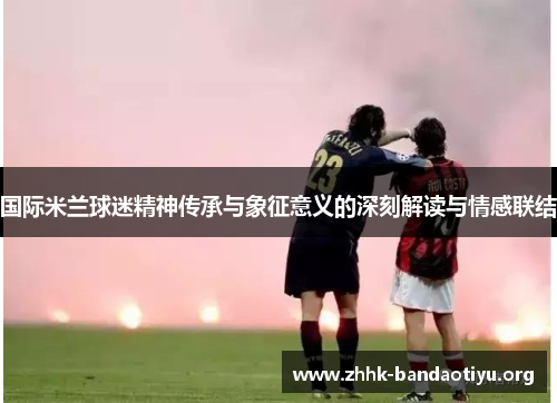 国际米兰球迷精神传承与象征意义的深刻解读与情感联结 国际米兰球迷精神传承与象征意义的深刻解读与情感联结