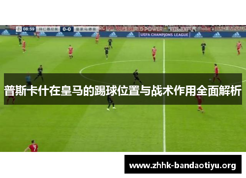 普斯卡什在皇马的踢球位置与战术作用全面解析 普斯卡什在皇马的踢球位置与战术作用全面解析