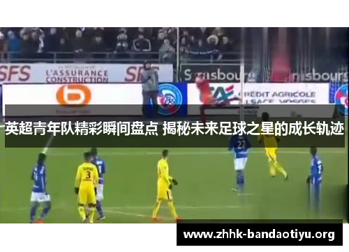 英超青年队精彩瞬间盘点 揭秘未来足球之星的成长轨迹 英超青年队精彩瞬间盘点 揭秘未来足球之星的成长轨迹