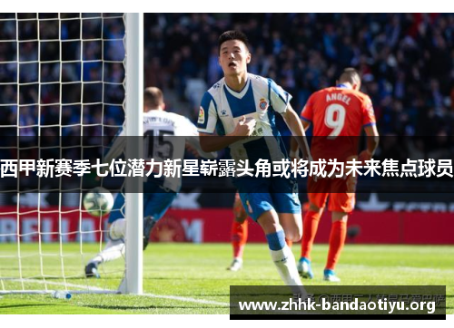 西甲新赛季七位潜力新星崭露头角或将成为未来焦点球员 西甲新赛季七位潜力新星崭露头角或将成为未来焦点球员