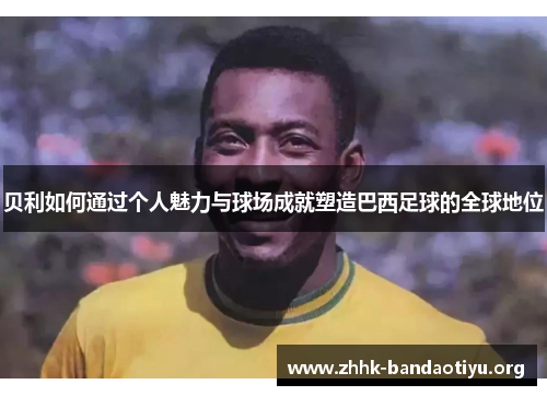 贝利如何通过个人魅力与球场成就塑造巴西足球的全球地位 贝利如何通过个人魅力与球场成就塑造巴西足球的全球地位