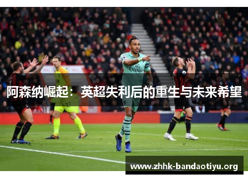 阿森纳崛起:英超失利后的重生与未来希望 阿森纳崛起:英超失利后的重生与未来希望