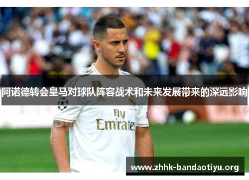 阿诺德转会皇马对球队阵容战术和未来发展带来的深远影响 阿诺德转会皇马对球队阵容战术和未来发展带来的深远影响
