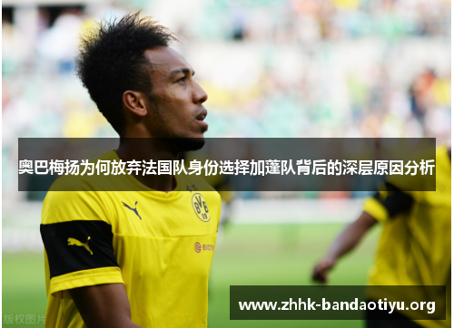 奥巴梅扬为何放弃法国队身份选择加蓬队背后的深层原因分析 奥巴梅扬为何放弃法国队身份选择加蓬队背后的深层原因分析